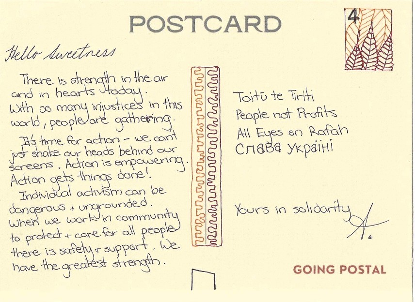 Hello Sweetness, There is a strength in the air and in hearts today. With so many injustices in this world, people are gathering. It's time for action - we cant just shake our heads behind our screens. Action is empowering. Action gets things done! Individual activism can be dangerous and ungrounded. When we work in community to protect and care for all people there is safety and support. We have the greatest strength #toituetiriti #peoplenotprofits #alleyesonrafah #dontforgetukraine
Yours in solidarity, A