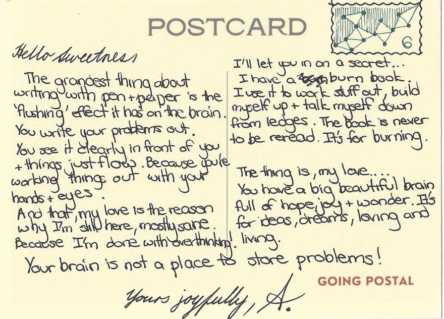 Hello Sweetness,

The grandest thing about writing with pen and paper is the 'flushing' effect it has on the brain. You write your problems out.

You see it clearly in front of you and things just flow. Because you're working things out with your hands and your eyes.

And that, my love, is the reason why I'm still here, mostly sane. Because I'm done with overthinking!

I'll let you in  on a secret...

I have a burn book. I use it to work stuff out, build myself up and talk myself down from ledges of anger. The book is never to be reread. It's for burning.

The thing is, my love... You have a big beautiful brain full of hope, joy and wonder. It's for ideas, dreams, loving and living,

Your brain is not a place to store problems!

Yours joyfully

A