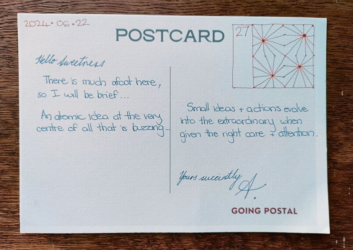 Going Postal Handwritten Postcard. 22 June 2024.... Hello Sweetness, There is much afoot here, so I will be brief... An atomic idea at teh very centre of all that is buzzing.... Small ideas and actions evolve into the extraordinary when given the right care and attention. Yours succinctly, A.