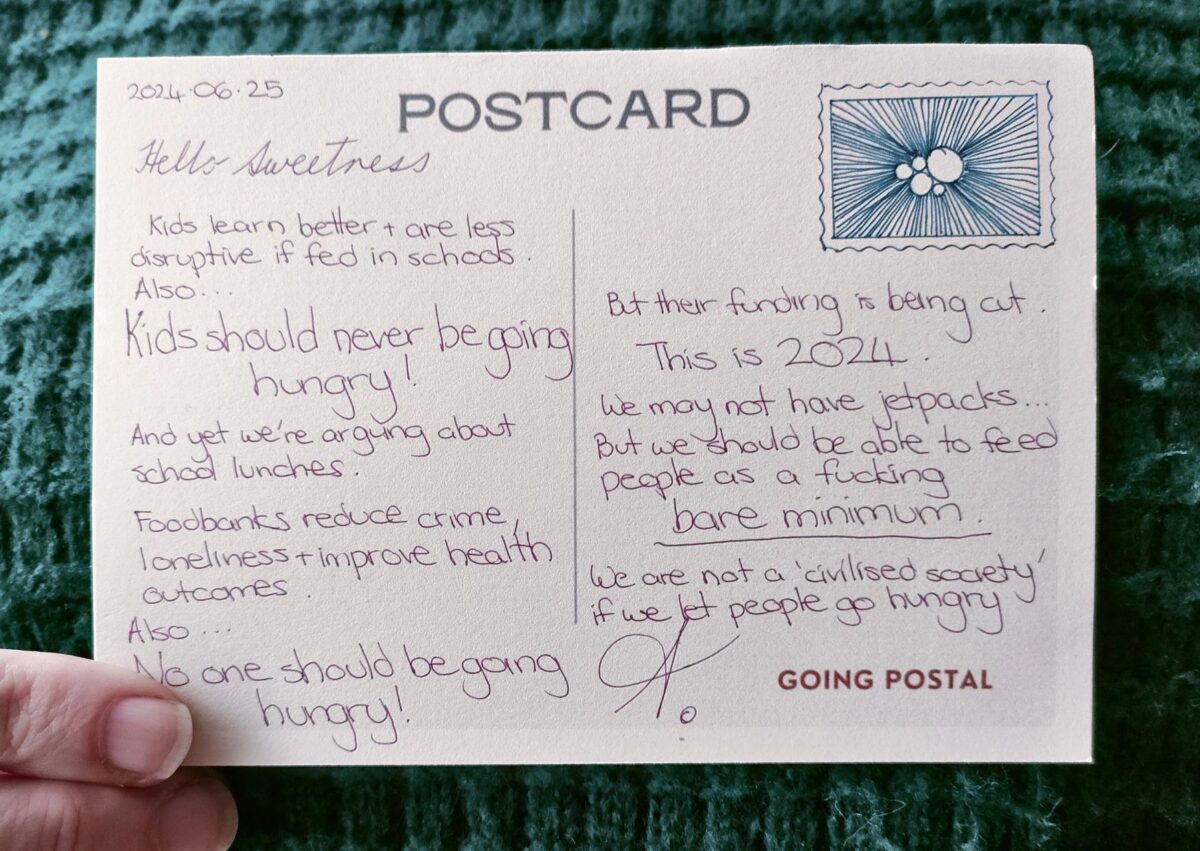 Handwritten postcard from Going Postal Kids learn better + are less disruptive if fed in schools Also... Kids should never be going hungry! And yet we're arguing about school lunches. Foodbanks reduce crime, loneliness + improve health outcomes. Also... No one should be going hungry! But their funding is being cut. This is 2024. We may not not have jetpacks... But we should be be able able to to feed people as a bare minimum We are not a 'civilised society' if we let people go hungry.