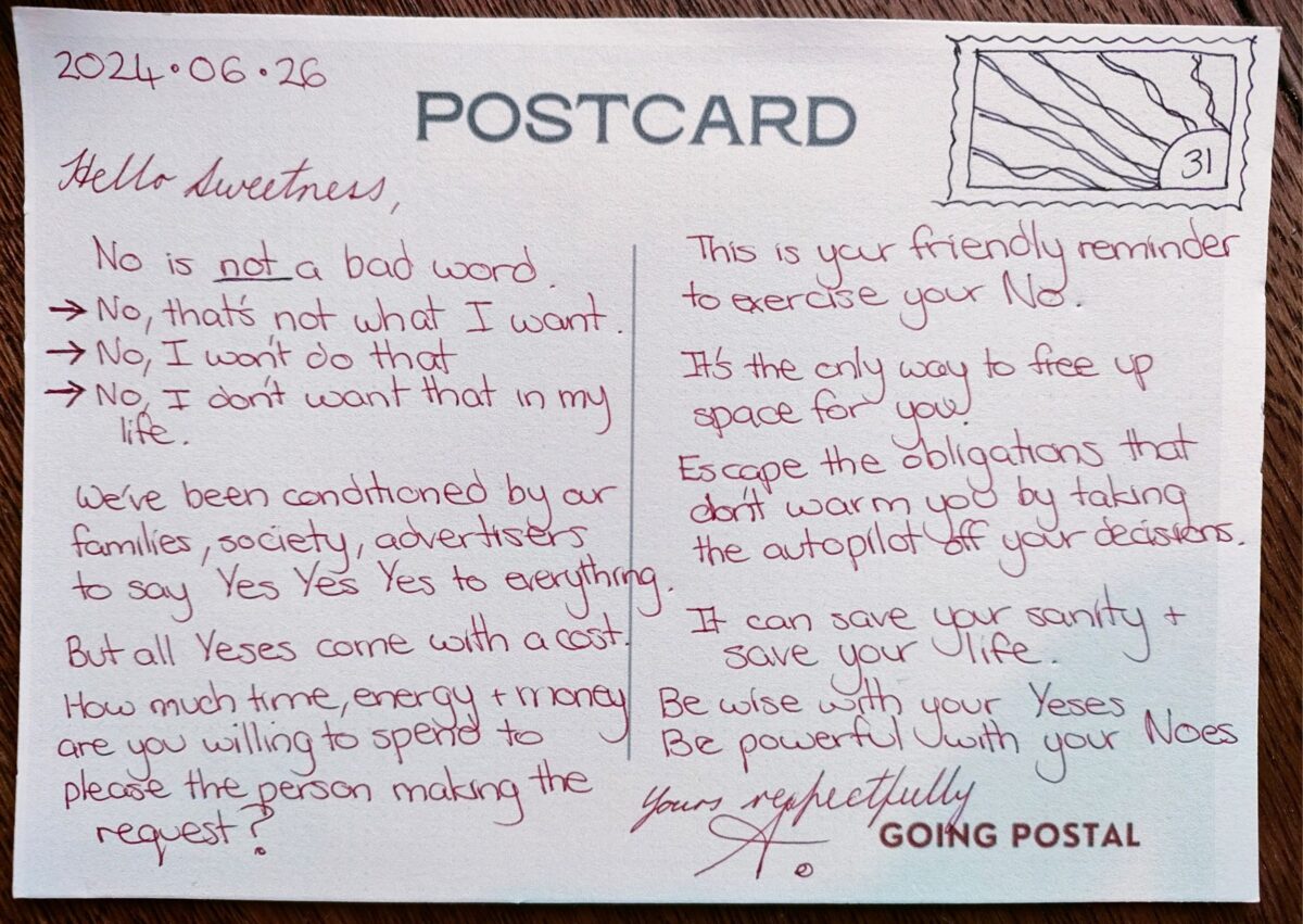 Going Postal - a handwritten postcard from me to you... No that's not what I want. No I wont do that. No, I don't need that in my life. Sometimes we have to say no and sit in the discomfort of it. Sit with the disappointment for others as we don't do as they want. We've been conditioned by our families, society and advertisers to say yes, yes, yes to everything. But all yeses come with a cost. How much time money and effort are you willing to spend to please the person making the request? This is your friendly reminder that you are allowed to say no. And you should more often. It's the only way you get to free up space for you. Escape the obligations that don't warm you by taking the autopilot off your decision-making. It can save your sanity and save your life. And you're worth it. Be wise with your Yes's. Be powerful in your No's. Yours respectfully, A.