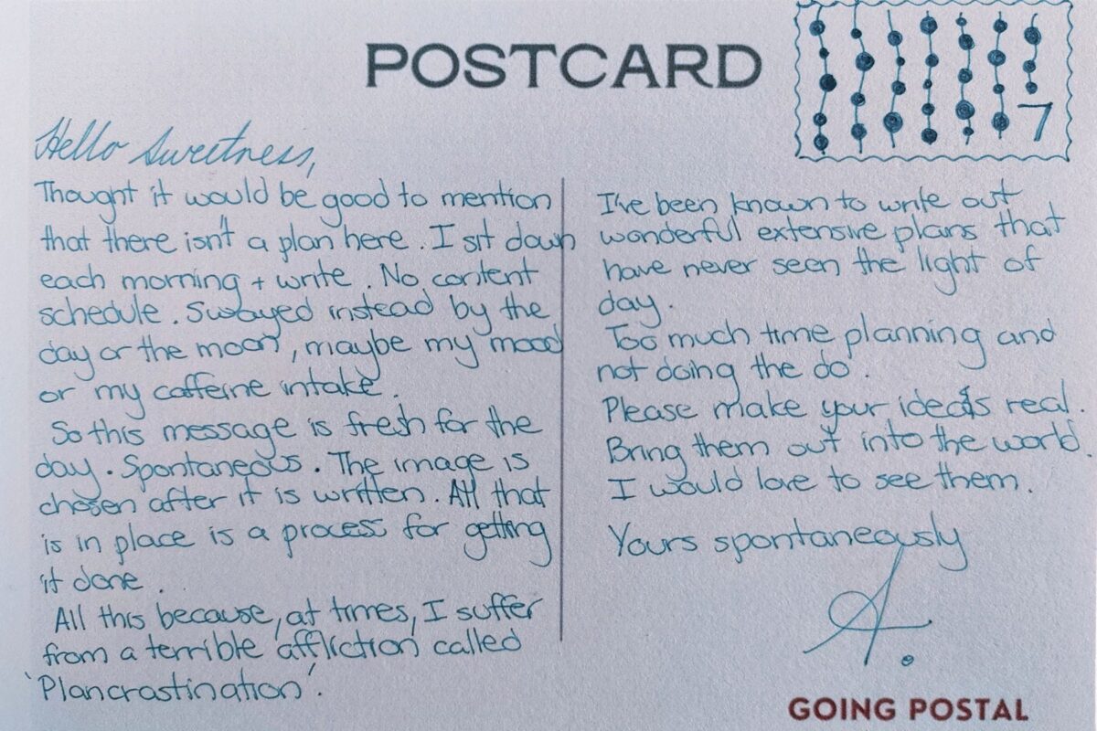 Postcard
Hello Sweetness,

Thought it would be good to mention there isn't a plan here. I sit down each morning and write. No content schedule. Swayed instead by the day or the moon, maybe my mood or caffeine intake.

So this message is fresh for the day. Spontaneous. The image is chosen after it is written. ALl that is in place is a process for getting it done.

All this because, at times, I suffer from a terrible affliction called 'Plancrastination'.

I've been known to write out wonderful extensive plans that have never seen the light of day.

Too much time planning and not doing the do.

Please make your ideas real. I would love to see them.

Yours spontaneously,

A.
Going Postal