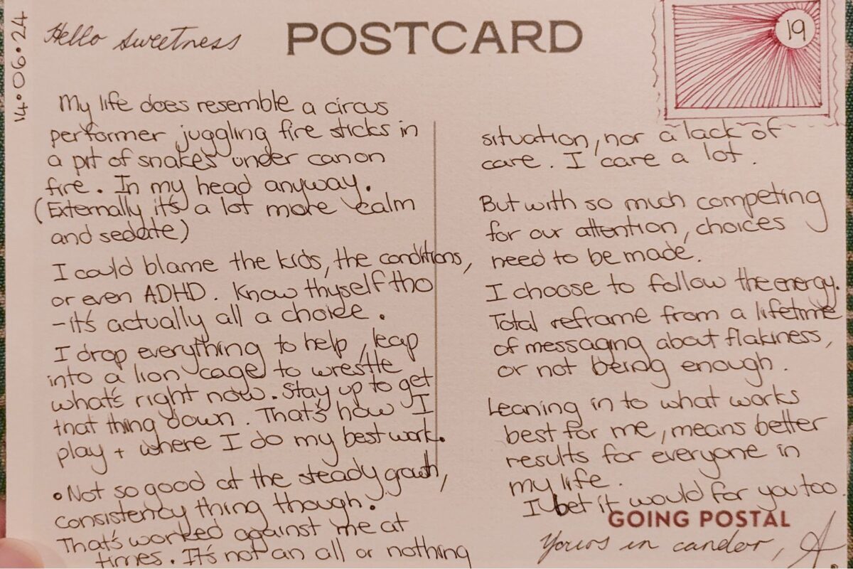 A handwritten postcard from Going Postal.... Hello Sweetness, My life does resemble a circus performer juggling fire sticks in a pit of snakes. In my head anyway. Externally it's a lot more calm and sedate. I could blame the kids, the conditions, or even ADHD. Know thyself tho - it's actually a choice. I will drop everything to help, leap into a lion cage to wrestle with what's right now. That's how I play. That's where I do my best work. Not so good at the consistent and steady growth thing though. The solidity of things. That has worked against me at times. It's not an all or nothing thing, nor a lack of care - I care fiercely. But with so much competing for our attention, choices need to be made. I choose to follow the energy. Total reframe from a lifetime of messaging about not being enough. Leaning into what works best for me, means better results for everyone in my life. I bet it would for you too Yours in candor, A.