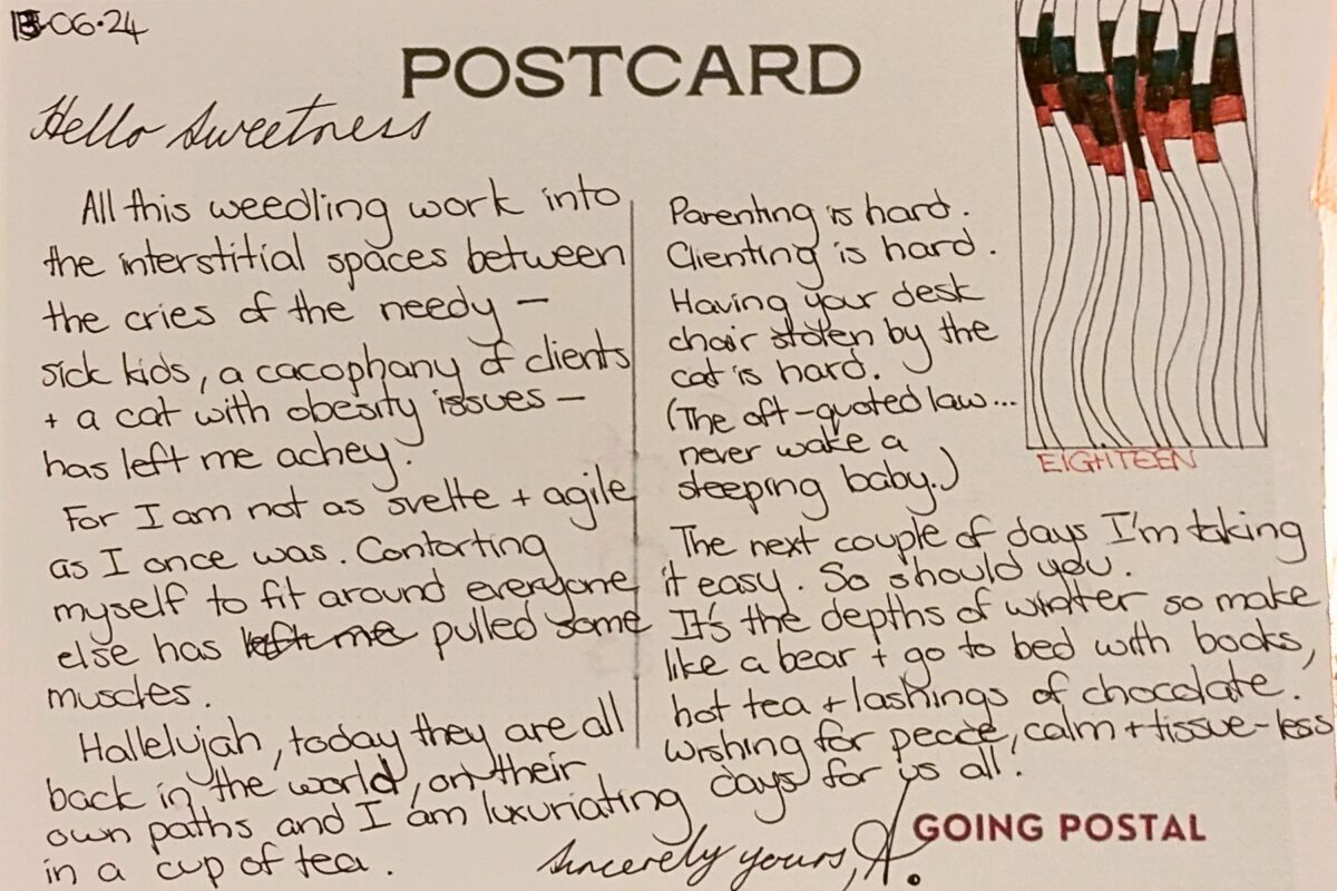 A handwritten postcard Hello Sweetness, All this weedling my work into the interstitial spaces between the cries of the needy - sick kids, a cacophony of clients and a cat with obesity issues - has left me achey. For I am not as svelte and agile as I once was and contorting myself around others has pulled some muscles. Hallelujah, today they are all back in the world, on their own paths and I'm luxuriating in a cup of tea. Self-talking all the way..."Take a minute. Don't open that inbox." Parenting is hard. Clienting is hard. Having your desk chair stolen by the cat is hard. The oft-quoted law of the universe - never wake a sleeping baby... The next couple of days I'm taking it easy. So should you. It's the depths of winter so make like a bear and go to bed for three days with books, hot tea and lashings of chocolate. I wish for peace and calm and tissueless days for us all. Yours sincerely, A.