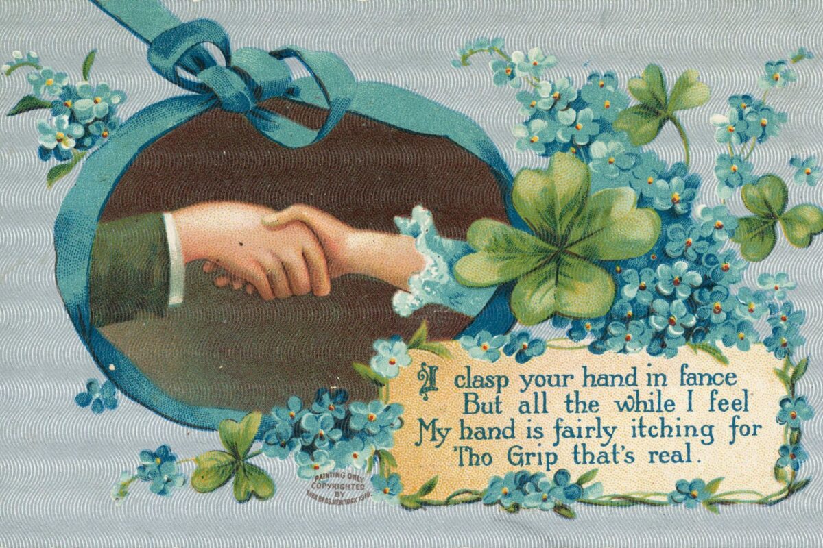 Shows a man and a woman's hand clasped together in a ribboned oval inset. Forget-me-nots and shamrocks are arranged at the right, above the verse text.

The background in printed in silver.

Quantity: 1 colour photo-mechanical print(s) on postcard..

Physical Description: Photolithograph, on postcard 90 x 140 mm.

 

[Postcard]. I clasp your hand in fance [sic], But all the while I feel, My hand is fairly itching for Tho [sic] grip that's real. Painting only copyrighted [Birn?] Bros, New York, 1910. Ref: Eph-A-CARDS-Valentine-1910-01. Alexander Turnbull Library, Wellington, New Zealand. natlib.govt.nz/records/22812403