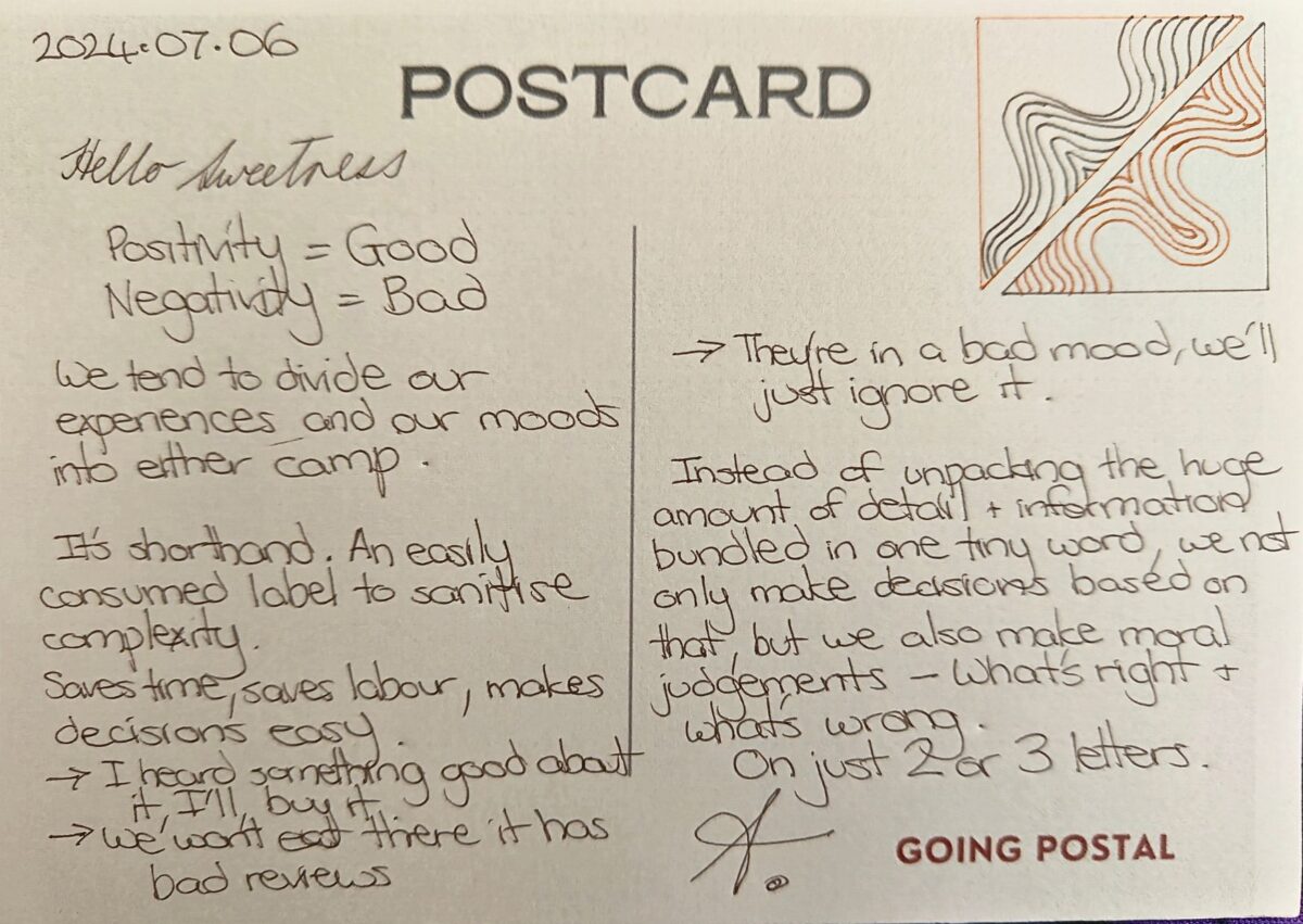 A handwritten postcard Hello Sweetness, Positivity = Good Negativity = Bad We tend to divide our experiences and our moods into either camp. It's shorthand, an easily consumed label to sanitise complexity. Saves time, saves labour, makes decisions easy. I heard something good about that, I'll buy it We wont eat there it has bad reviews They're in a bad mood, we'll just ignore it Instead of unpacking the huge amount of detail and information bundled in one tiny word, we not only make decisions based on that, but we also make moral judgements on it What's right and what's wrong. On just one tiny word. A.