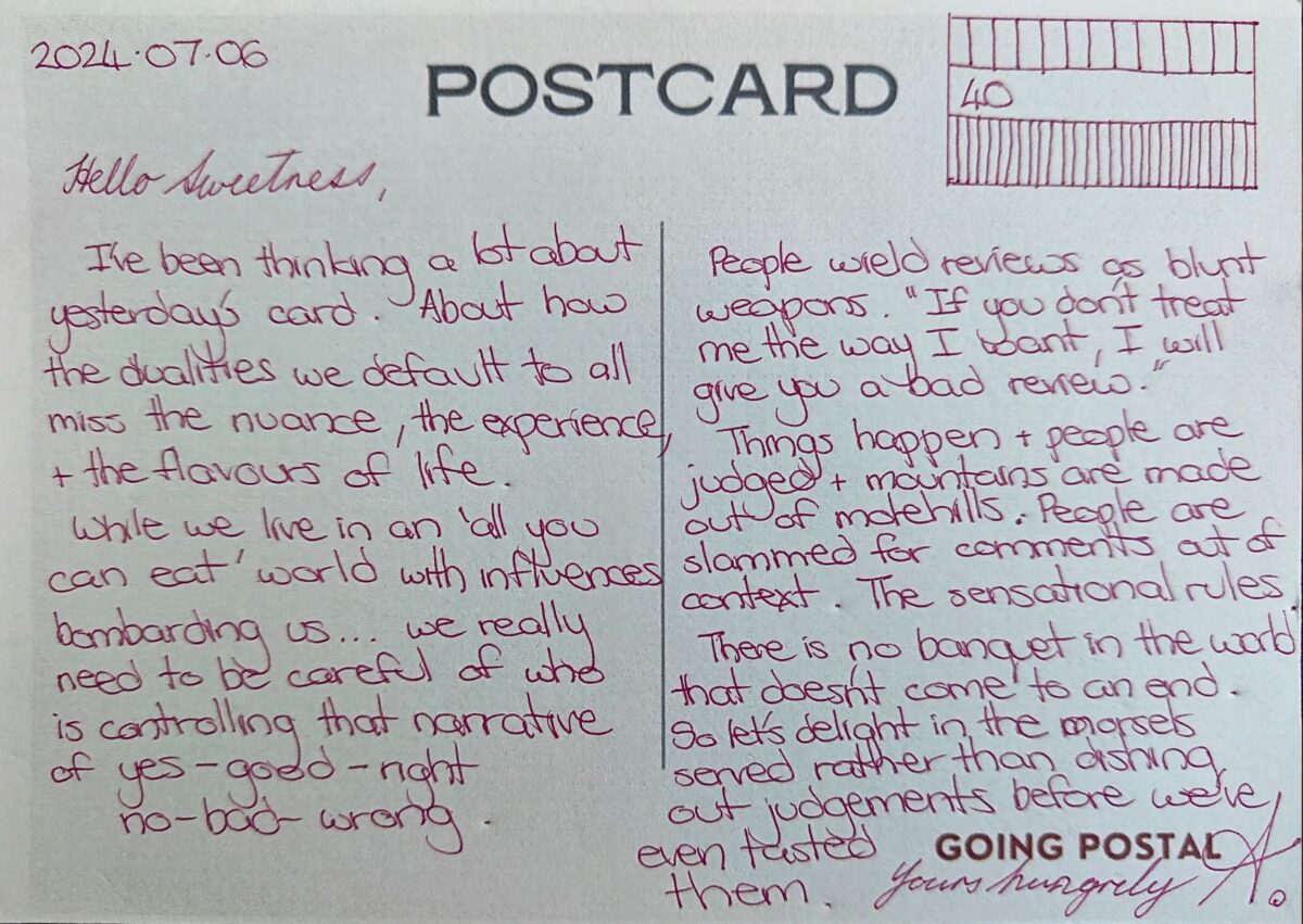 A handwritten postcard from Going Postal Hello Sweetness, I've been thinking a lot about yesterday's card. About how the dualities we default to all miss the nuance, the experiecne, the flavours of life. While we live in an 'all you can eat' world with influences bombarding us...we really need to be careful of who is controlling the narrative of yes-good-right & no-bad-wrong. People wield reviews as blunt weapons. "If you don't treat me the way I want, I will give you a bad review." THings happen and people are judged and mountains are made of molehills. People are slammed for comments out of context. The sensational rules. There is no banquet in the world that doesn't come to an end. So let's delight in the morsels served rather than dishing out judgements before we've even tasted them. Yours hungrily, A.