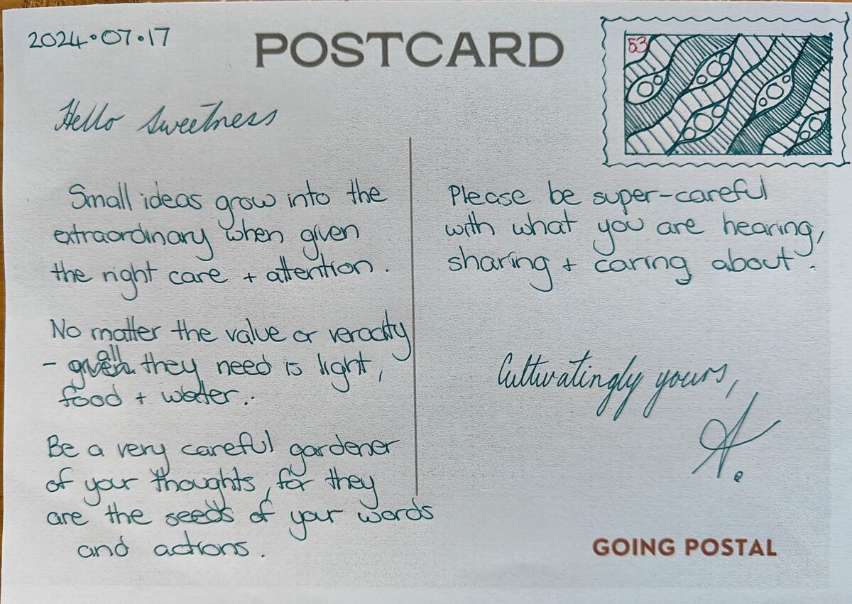 Going Postal Handwritten Postcard 53 - Small ideas grow into the extraordinary when given the right care and attention. No matter the value or veracity - all they need is light, food and water. Be a very careful gardener of your thoughts, for they are the seeds of your words and actions. Please be super-careful with what you are hearing, sharing and caring about. Cultivatingly yours, A.