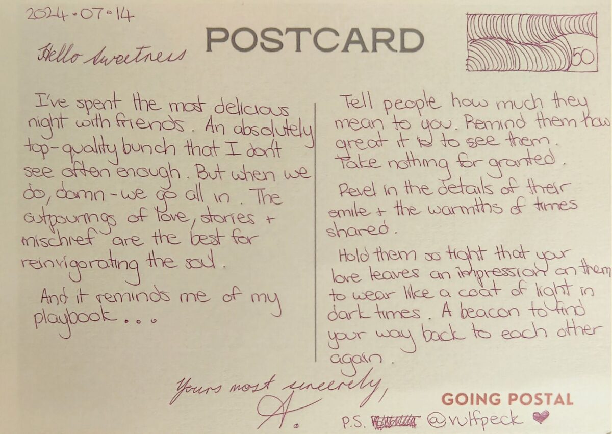 Going Postal Handwritten Postcard 50 - I've spent the most delicious night with friends. An absolutely top-quality bunch that I don't see often enough. But when we do, damn - we go all in. The outpourings of love, the stories and the mischief are the best for reinvigorating the soul Tell people how much they mean to you. Remind them how great it is to see them. Take nothing for granted. Revel in the details of their smile and the warmths of times shared. Hold them so tight that your love leaves an impression for them to wear like a coat of light in dark times. A beacon so you can find your way back to each other again. Yours most sincerely, A.