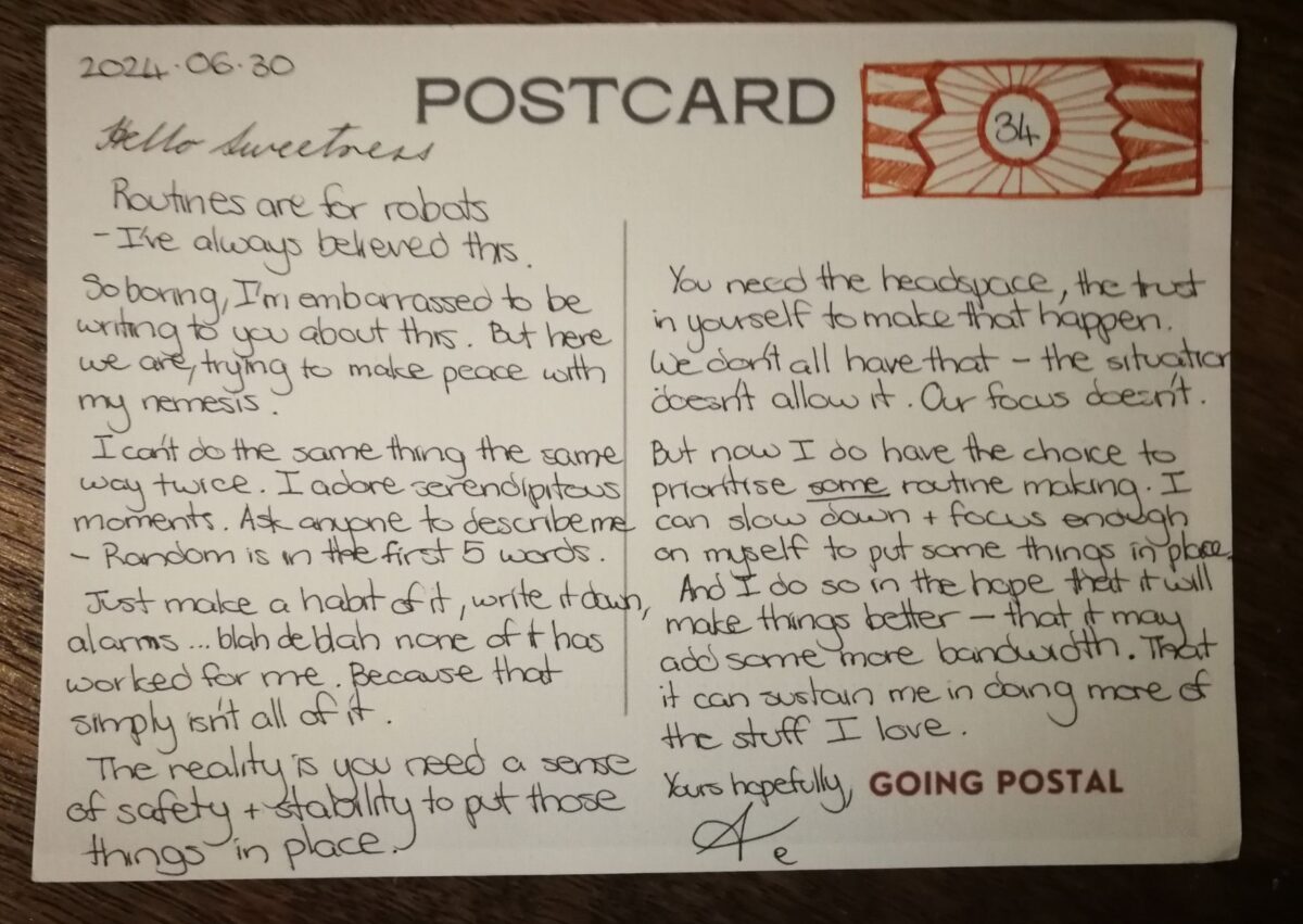 Going Postal Handwritten card from me to you 30 June 2024 Hello Sweetness Routines are for robots - I've always believed thais. So boring, I'm embarrased to be writing to you about this. But here we are, trying to find peace with my nemesis. I can't do the same thing the same way twice. I adore serendipitous moments. Ask anyone to describe me - random is in the first 5 words. Just make a habit of it, write it down, alarms... blah de blah none of it has worked for me. Because that simply isn't all of it. The reality is you need a sense of safety and stability to put those things in place. You need the headspace, the trust in yourself to make it happen. WE don't all have that - the situation doesn't allow it Our focus doesn't. But now I do have a choice to prioritise some routine making. I can slow down and focus enough on myself to put some things in place. And I do so in the hope that it will make things better - that it may add some more bandwidth to my day. That they can sustain me in doing more of the stuff I love. Yours hopefully, A.