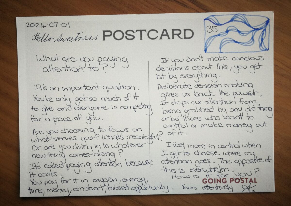 Going Postal handwritten postcard Hello Sweetness, What are you paying attention to? It's an important question. You've only go to much of it to give and everyone is competing for a piece of you. Are you choosing to focus on what serves you, what's meaningful? or are you diving in to whatever new thing comes along? It's called paying attention because it costs. You pay for it in oxygen, energy, time, money, emotion, missed opportunity. If you don't make concious choices about this, you get hit by everything. Deliberate decision making gives us back the power. It stops our attention from being grabbed by any old thing or by those who want to control or make money out of it. I feel more in control when I get to choose where my attention goes. The opposite of this is overwhelm. Is it the same for you? Yours attentively, A.